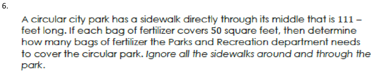 A circular city park has a sidewalk directly through its middle that is 111 –
feet long. If each bag of fertilizer covers 50 square feet, then determine
how many bags of fertilizer the Parks and Recreation department needs
to cover the circular park. Ignore all the sidewalks around and throUgh the
park.
6.
