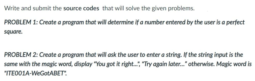 Write and submit the source codes that will solve the given problems.
PROBLEM 1: Create a program that will determine if a number entered by the user is a perfect
square.
PROBLEM 2: Create a program that will ask the user to enter a string. If the string input is the
same with the magic word, display "You got it right...", "Try again later..." otherwise. Magic word is
"ITE001A-WeGotABET".

