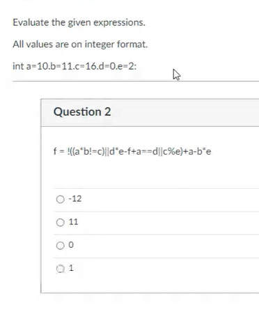 Evaluate the given expressions.
All values are on integer format.
int a=10.b-11.c=16.d=0.e=2:
Question 2
f = (a*b!=c)||d*e-f+a==d||c%e}+a-b*e
O-12
O 1

