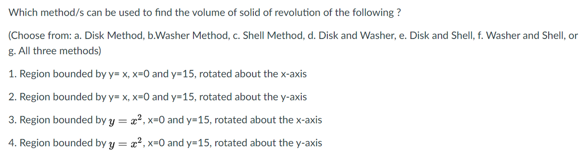 Which method/s can be used to find the volume of solid of revolution of the following ?
(Choose from: a. Disk Method, b.Washer Method, c. Shell Method, d. Disk and Washer, e. Disk and Shell, f. Washer and Shell, or
g. All three methods)
1. Region bounded by y= x, x=0 and y=15, rotated about the x-axis
2. Region bounded by y= x, x=0 and y=15, rotated about the y-axis
3. Region bounded by y
x2, x=0 and y=15, rotated about the x-axis
4. Region bounded by y = x? , x=0 and y=15, rotated about the y-axis
