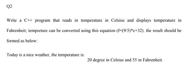 Q2
Write a C++ program that reads in temperature in Celsius and displays temperature in
Fahrenheit; tempreture can be converted using this equation (f49/5)*c+32). the result should be
formed as below:
Today is a nice weather, the temperature is:
20 degree in Celsius and 55 in Fahrenheit.
