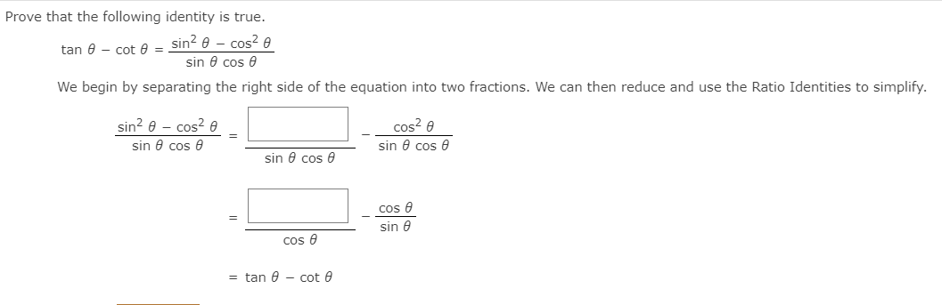 Prove that the following identity is true.
sin? e – cos? 0
tan 0 - cot 8 =
sin 8 cos e
We begin by separating the right side of the equation into two fractions. We can then reduce and use the Ratio Identities to simplify.
sin? e - cos? e
cos? e
sin 0 cos 0
sin e cos e
sin 0 cos e
cos e
sin e
cos e
= tan 0 - cot 0

