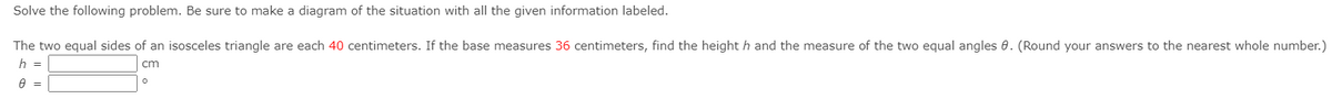 Solve the following problem. Be sure to make a diagram of the situation with all the given information labeled.
The two equal sides of an isosceles triangle are each 40 centimeters. If the base measures 36 centimeters, find the height h and the measure of the two equal angles 0. (Round your answers to the nearest whole number.)
h =
cm
