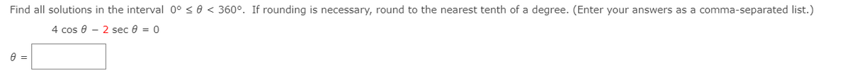 Find all solutions in the interval 0° < 0 < 360°. If rounding is necessary, round to the nearest tenth of a degree. (Enter your answers as a comma-separated list.)
4 cos @ - 2 seс в %3D 0
A =
