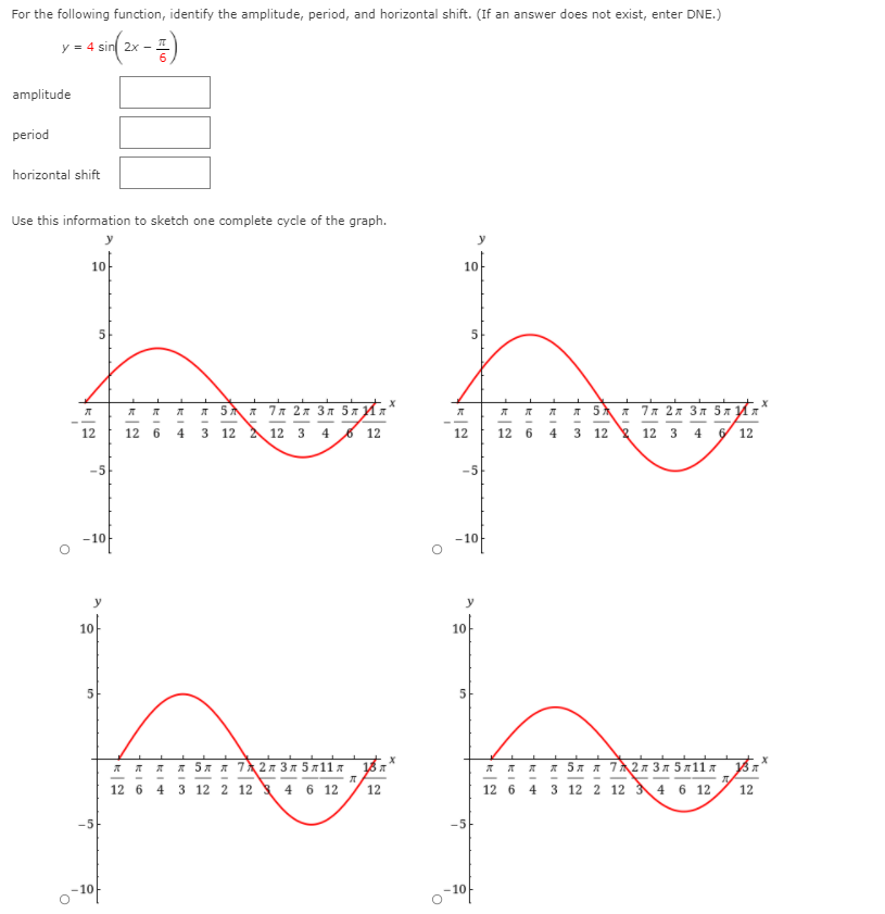For the following function, identify the amplitude, period, and horizontal shift. (If an answer does not exist, enter DNE.)
y = 4 sin 2x -
amplitude
period
horizontal shift
Use this information to sketch one complete cycle of the graph.
10
10
л 5лл 7 л 2л Зл 5л Ил'
л 5 л 7 л 2л Зл 5л Ил'
12
12 6
4
3
12 A 12 3 4 6 12
12
12
6
3 12 12 3 4
12
-5
-5
-10
-10
10
10
5
* 5x * 72 3n 5 x11x A
* 5x * 72 3 n 5 x11x 187
12 6 4 3 12 2 12 4 6 12
12
12 6 4 3 12 2 12 34 6 12
12
-5
10
-10
