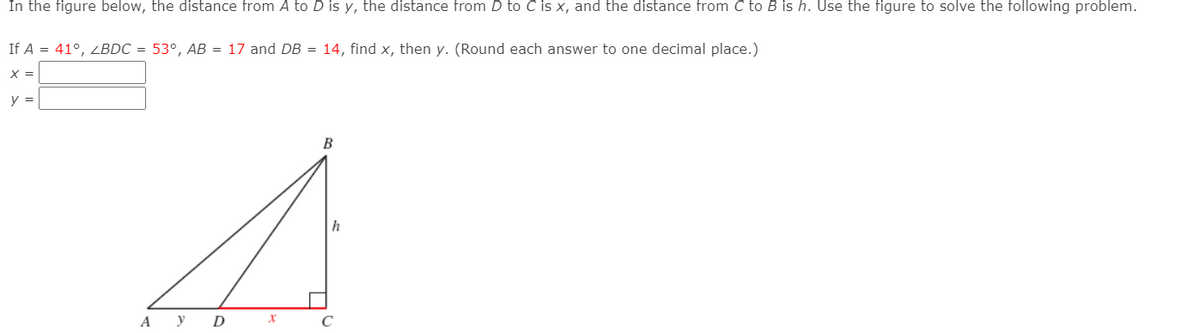 In the figure below, the distance from A to D is y, the distance from D to C is x, and the distance from C to B is h. Use the figure to solve the following problem.
If A = 41°, ZBDC = 53°, AB = 17 and DB = 14, find x, then y. (Round each answer to one decimal place.)
X =
y =
B
h
А У D
