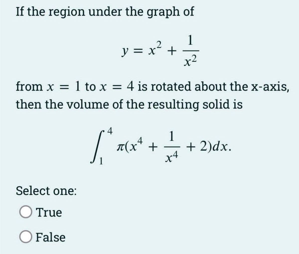 If the region under the graph of
y = x ² + 1²/1/2
x2
from x = 1 to x = 4 is rotated about the x-axis,
then the volume of the resulting solid is
Select one:
O True
O False
4
[² x(x² + +
4
X4
+ 2)dx.