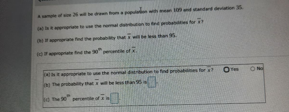 A sample of size 26 will be drawn from a population with mean 109 and standard deviation 35.
(a) Is it appropriate to use the normal distribution to find probabilities for x?
(b) If appropriate find the probability that x will be less than 95.
(c) If appropriate find the 90"
percentile of x.
(a)Is it appropriate to use the normal distribution to find probabilities for x?
O Yes
O No
(b) The probability that x will be less than 95 is
(© The 90 percentile of x iS
