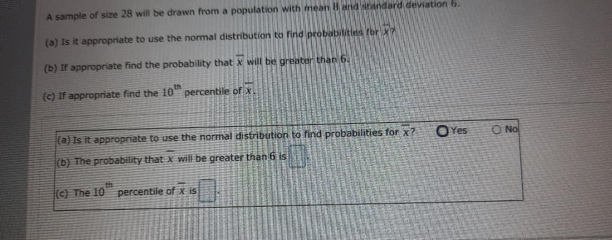 A sample of size 28 will be drawn from a population with mean 8 and standard deviation 6.
(a) Is it appropriate to use the normal distribution to find probabilities for xP
(b) If appropriate find the probability that x will be greater than 6.
th
(c) If appropriate find the 10" percentile of x.
@)Is it appropriate to use the normal distribution to find probabilities for x ?
Yes
O No
(b) The probability that x will be greater than 6 is
(© The 10
percentile of x is
