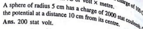 arge of 100
x metre.
the potential at a distance 10 cm from its centre.
A sphere of radius 5 cm has a charge of 2000 stat coulomb,
Ans. 200 stat volt.
