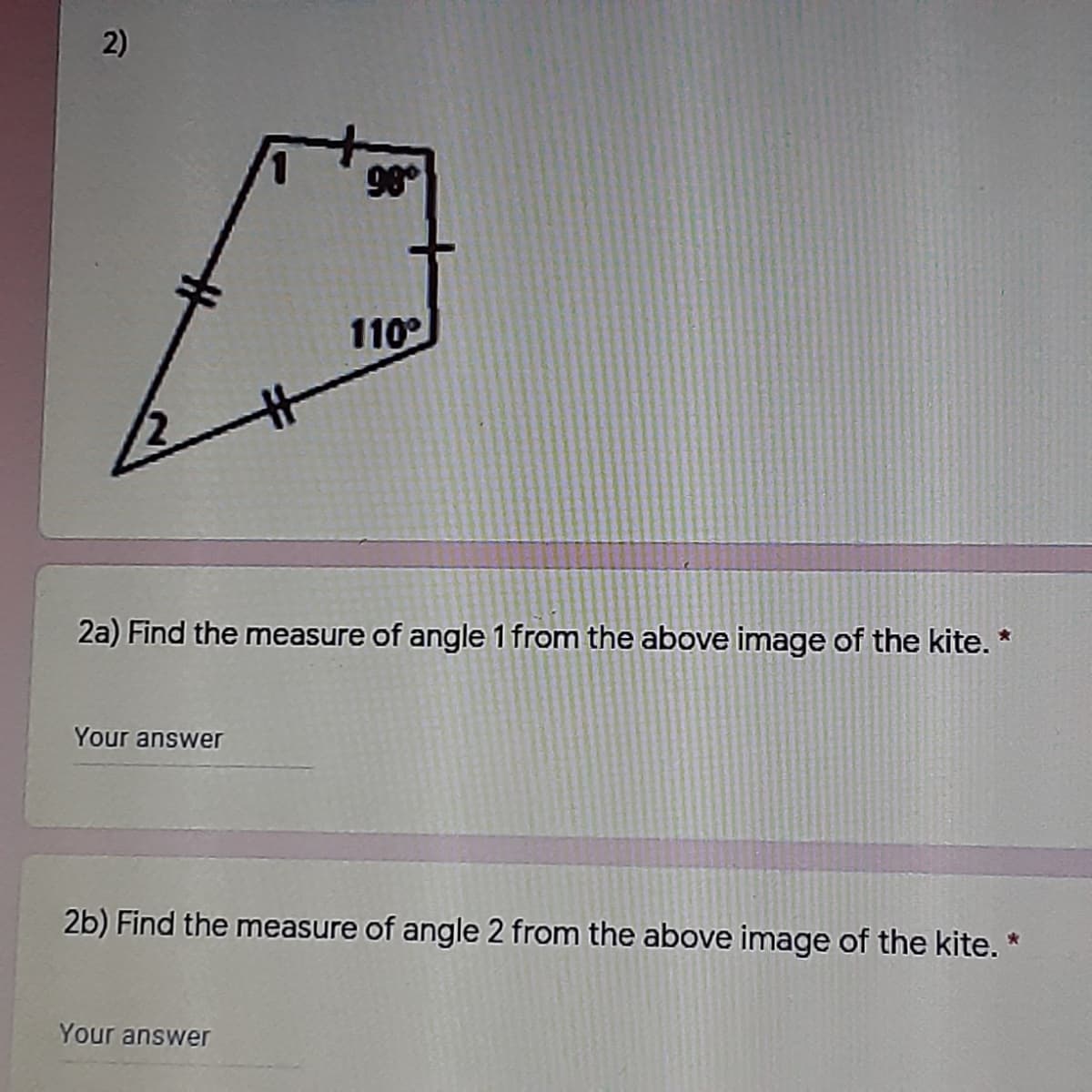 2)
98
110
2a) Find the measure of angle 1 from the above image of the kite. *
Your answer
2b) Find the measure of angle 2 from the above image of the kite. *
Your answer
