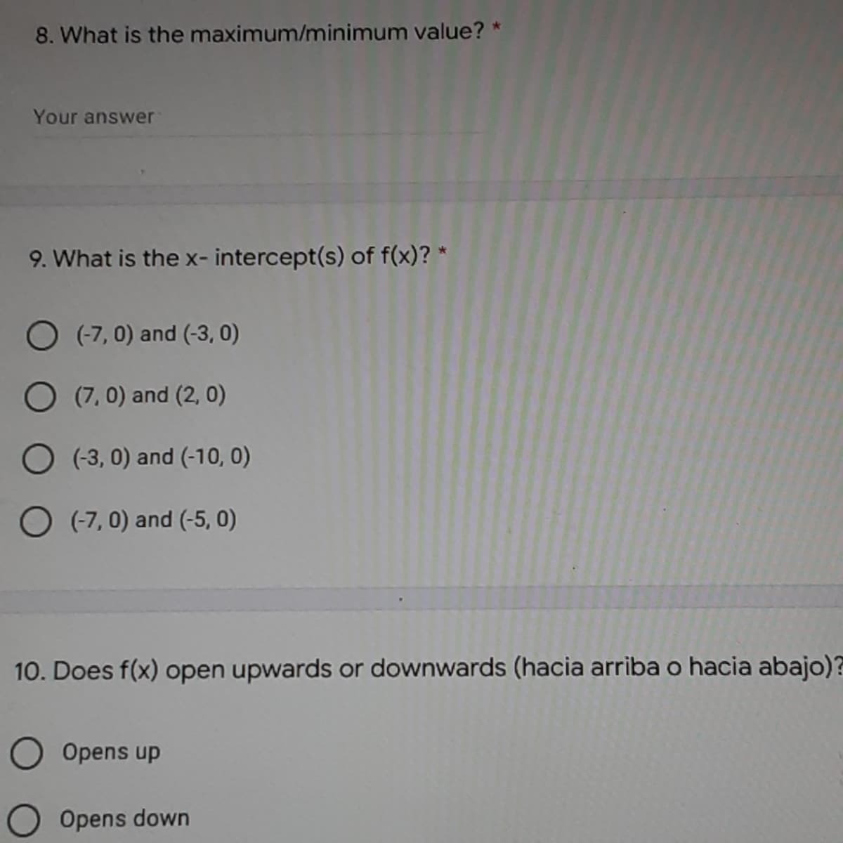 8. What is the maximum/minimum value? *
Your answer
9. What is the x- intercept(s) of f(x)? *
O (-7, 0) and (-3, 0)
O (7, 0) and (2, 0)
O (3, 0) and (-10, 0)
O (7,0) and (-5, 0)
10. Does f(x) open upwards or downwards (hacia arriba o hacia abajo)?
O Opens up
Opens down
