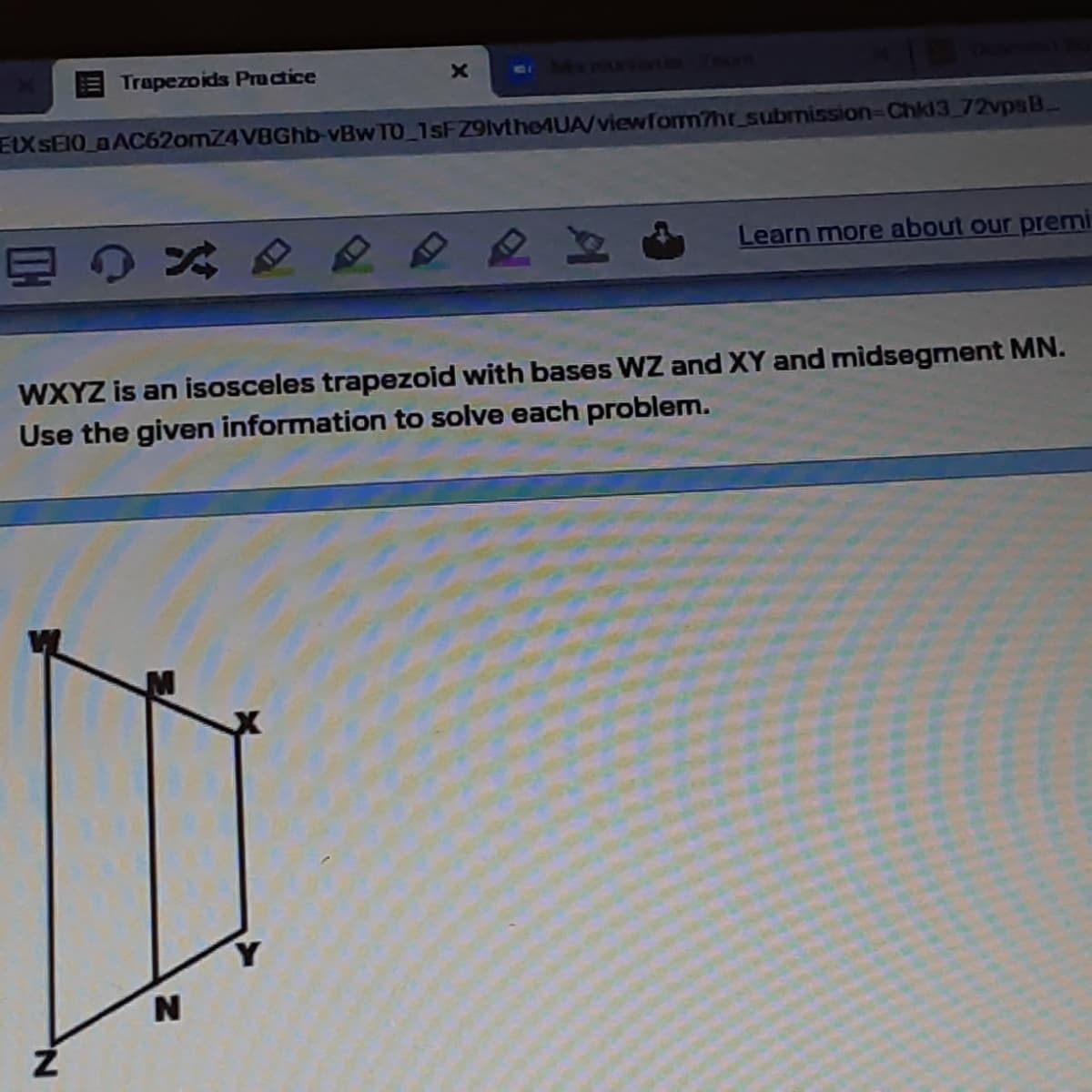 Trapezoids Pructice
one N
EX SEIO aAC62omZ4VBGhb-vBw TO 1sFZ9lvtheAUA/viewfom?hr submission-Chk13 72vpsB.
Learn more about our premi
WXYZ is an isosceles trapezoid with bases WZ and XY and midsegment MN.
Use the given information to solve each problem.
N
N.
