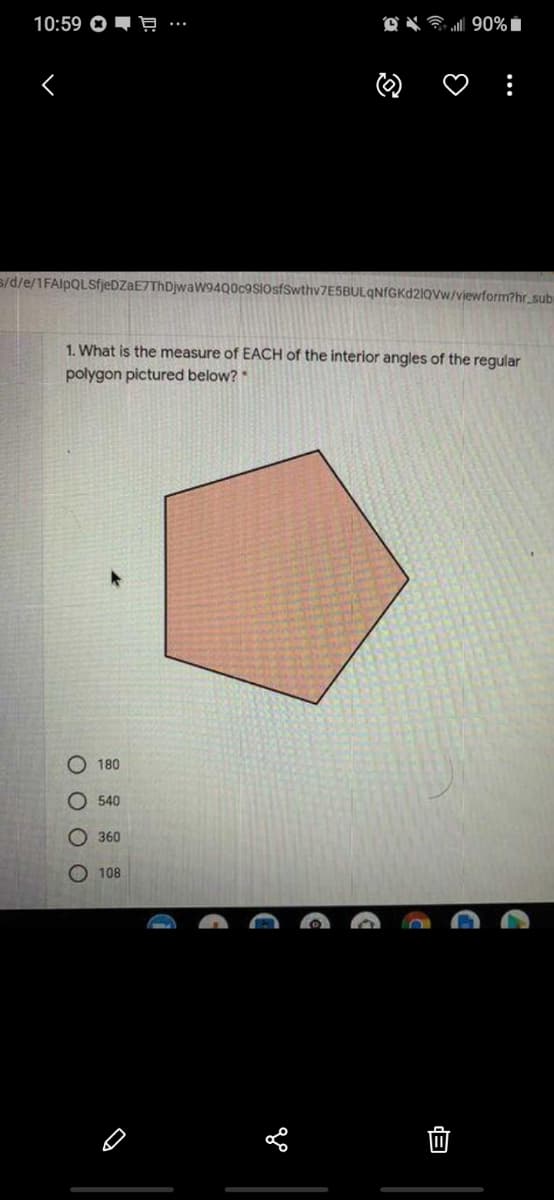 10:59 O - Ę
O X 90% Í
s/d/e/1FAlpQLSfjeDZaE7ThDjwaW94Q0c9SiosfSwthv7ESBULqNfGKd2lQvw/viewform?hr_subi
1. What is the measure of EACH of the interior angles of the regular
polygon pictured below?
180
O 540
О 360
O 108
O O O O
