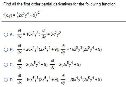 Find all the first order partial derivatives for the following function.
f(x.y) = (2x°y4 + 9)?
of
of
10x*y*:
dx
A.
O A.
4,,4.
53
y'
dy
df
= 20x*y*(2x°y* +9);
dx
= 16x°y°(2x°y* + 9)
dy
5.
53
O B.
of
of
2(2x*y + 9);- 2(2xy +9)
4
OC.
dx
dy
of
16x°y° (2x°y* + 9);
O D.
dx
= 20x*y*(2x°y* +9)
5,,3
dy
