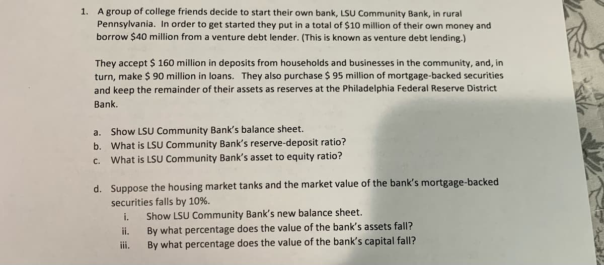 1. A group of college friends decide to start their own bank, LSU Community Bank, in rural
Pennsylvania. In order to get started they put in a total of $10 million of their own money and
borrow $40 million from a venture debt lender. (This is known as venture debt lending.)
They accept $ 160 million in deposits from households and businesses in the community, and, in
turn, make $ 90 million in loans. They also purchase $ 95 million of mortgage-backed securities
and keep the remainder of their assets as reserves at the Philadelphia Federal Reserve District
Bank.
a. Show LSU Community Bank's balance sheet.
b. What is LSU Community Bank's reserve-deposit ratio?
C.
What is LSU Community Bank's asset to equity ratio?
d. Suppose the housing market tanks and the market value of the bank's mortgage-backed
securities falls by 10%.
i.
Show LSU Community Bank's new balance sheet.
ii.
By what percentage does the value of the bank's assets fall?
iii.
By what percentage does the value of the bank's capital fall?