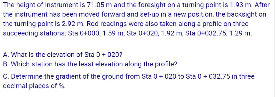 The height of instrument is 71.05 m and the foresight on a turning point is 1.93 m. After
the instrument has been moved forward and set-up in a new position, the backsight on
the turning point is 2.92 m. Rod readings were also taken along a profile on three
succeeding stations: Sta 0+000, 1.59 m; Sta 0+020, 1.92 m; Sta 0+032.75, 1.29 m.
A. What is the elevation of Sta 0 + 020?
B. Which station has the least elevation along the profile?
C. Determine the gradient of the ground from Sta 0 + 020 to Sta 0 + 032.75 in three
decimal places of %.
