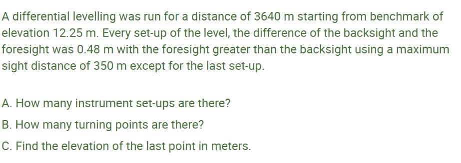 A differential levelling was run for a distance of 3640 m starting from benchmark of
elevation 12.25 m. Every set-up of the level, the difference of the backsight and the
foresight was 0.48 m with the foresight greater than the backsight using a maximum
sight distance of 350 m except for the last set-up.
A. How many instrument set-ups are there?
B. How many turning points are there?
C. Find the elevation of the last point in meters.
