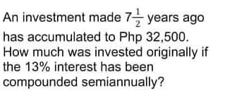 An investment made 7 years ago
has accumulated to Php 32,500.
How much was invested originally if
the 13% interest has been
compounded semiannually?
