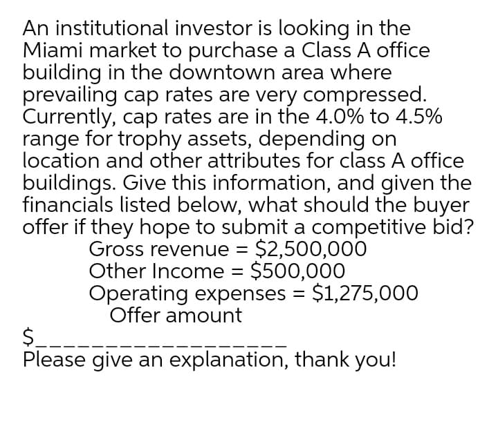 An institutional investor is looking in the
Miami market to purchase a Class A office
building in the downtown area where
prevailing cap rates are very compressed.
Currently, cap rates are in the 4.0% to 4.5%
range for trophy assets, depending on
location and other attributes for class A office
buildings. Give this information, and given the
financials listed below, what should the buyer
offer if they hope to submit a competitive bid?
Gross revenue = $2,500,000
Other Income = $500,000
Operating expenses = $1,275,000
Offer amount
$__-
Please give an explanation, thank you!
