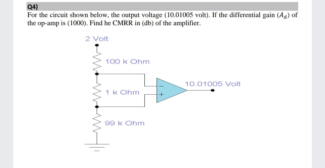 Q4)
For the circuit shown below, the output voltage (10.01005 volt). If the differential gain (Ad) of
the op-amp is (1000). Find he CMRR in (db) of the amplifier.
2 Volt
100 k Ohm
10.01005 Volt
1 k Ohm
99 k Ohm
