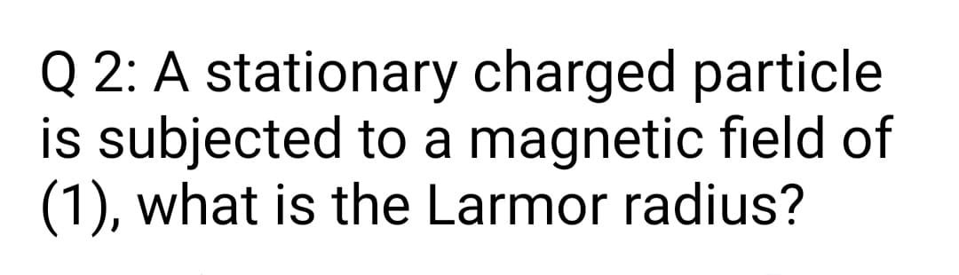 Q 2: A stationary charged particle
is subjected to a magnetic field of
(1), what is the Larmor radius?
