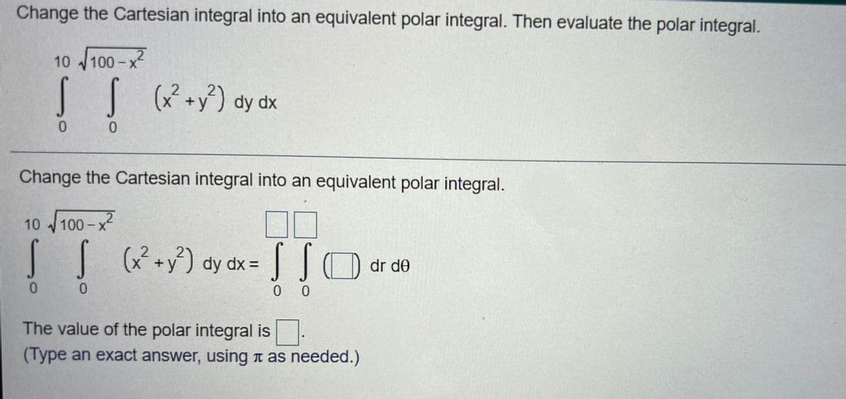 Change the Cartesian integral into an equivalent polar integral. Then evaluate the polar integral.
10 100 -x
[[ +) dy dx
Change the Cartesian integral into an equivalent polar integral.
10 100-x2
S S
x +y) dy dx =
dr de
0.
0.
0 0
The value of the polar integral is
(Type an exact answer, using n as needed.)
