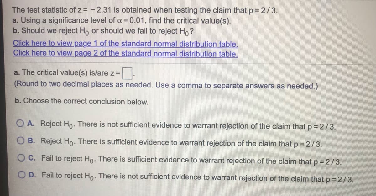 The test statistic of z= - 2.31 is obtained when testing the claim that p = 2/3.
a. Using a significance level of a = 0.01, find the critical value(s).
b. Should we reject Ho or should we fail to reject Ho?
Click here to view page 1 of the standard normal distribution table.
Click here to view page 2 of the standard normal distribution table.
a. The critical value(s) is/are z =
(Round to two decimal places as needed. Use a comma to separate answers as needed.)
b. Choose the correct conclusion below.
O A. Reject Ho. There is not sufficient evidence to warrant rejection of the claim that p= 2/3.
B. Reject Ho- There is sufficient evidence to warrant rejection of the claim that p =2/3.
O C. Fail to reject Ho. There is sufficient evidence to warrant rejection of the claim that p = 2/3.
D. Fail to reject Ho. There is not sufficient evidence to warrant rejection of the claim that p = 2/3.
