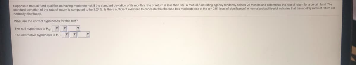 Suppose a mutual fund qualifies as having moderate risk if the standard deviation of its monthly rate of return is less than 3%. A mutual-fund rating agency randomly selects 26 months and determines the rate of return for a certain fund. The
standard deviation of the rate of return
computed to be 2.24%. Is there sufficient evidence to conclude that the fund has moderate risk at the a=0.01 level of significance? A normal probability plot indicates that the monthly rates of return are
normally distributed.
What are the correct hypotheses for this test?
The null hypothesis is Hg:
The alternative hypothesis is H,:
