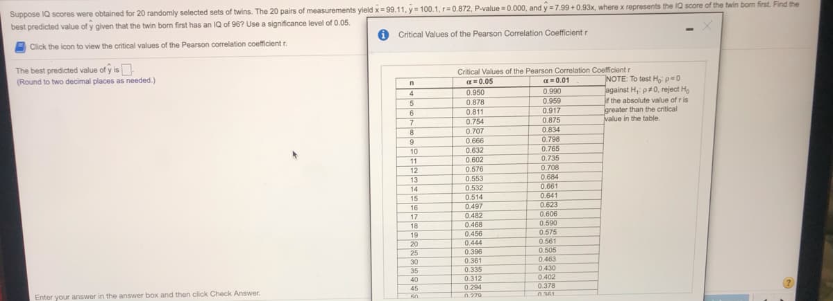 Suppose IQ scores were obtained for 20 randomly selected sets of twins. The 20 pairs of measurements yield x= 99.11, y = 100.1, r=0.872, P-value = 0.000, and y = 7.99 +0.93x, where x represents the IQ score of the twin bom first. Find the
best predicted value of y given that the twin born first has an IQ of 96? Use a significance level of 0.05.
1 Critical Values of the Pearson Correlation Coefficient r
E Click the icon to view the critical values of the Pearson correlation coefficient r.
The best predicted value of y is.
Critical Values of the Pearson Correlation Coefficient r
a = 0.01
NOTE: To test Ho: p=0
against H,: p#0, reject H,
if the absolute value of r is
greater than the critical
value in the table.
(Round to two decimal places as needed.)
a = 0.05
4
0.950
0.990
0.878
0.959
0.811
0.917
0.754
0.875
0.834
0.798
0.765
0.735
0.708
8
0.707
9
0.666
10
0.632
11
0.602
0.576
0.553
12
0.684
13
0.661
0.641
0.623
0.606
14
0.532
0.514
15
16
17
0.497
0.482
0.468
0.456
0.444
0.590
0.575
0.561
0.505
0.463
0.430
0.402
18
19
20
25
0.396
30
0.361
35
0.335
40
0.312
0.378
n 361
0.294
45
50
0.279
Enter your answer in the answer box and then click Check Answer.
