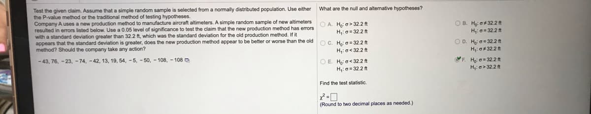 What are the null and alternative hypotheses?
Test the given claim. Assume that a simple random sample is selected from a normally distributed population. Use either
the P-value method or the traditional method of testing hypotheses.
Company A uses a new production method to manufacture aircraft altimeters. A simple random sample of new altimeters
resulted in errors listed below. Use a 0.05 level of significance to test the claim that the new production method has errors
with a standard deviation greater than 32.2 ft, which was the standard deviation for the old production method. If it
appears that the standard deviation is greater, does the new production method appear to be better or worse than the old
method? Should the company take any action?
O A. Ho: o> 32.2 ft
H,: 0 = 32.2 ft
O B. H: o+ 32.2 ft
H;: o = 322 ft
O D. Ho: o = 32.2 ft
OC. Hg: o = 32.2 ft
H;: o< 32.2ft
O E. Ho: o< 32.2 ft
H;: o = 32.2 ft
H;: o+ 32.2 ft
- 43, 76, - 23, - 74, -42, 13, 19, 54, -5, - 50, - 108, - 108 D
F. H: 0 = 32.2 ft
H: a> 32.2 ft
Find the test statistic.
(Round to two decimal places as needed.)
