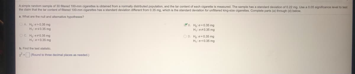 A simple random sample of 30 filtered 100-mm cigarettes is obtained from a normally distributed population, and the tar content of each cigarette is measured. The sample has a standard deviation of 0.22 mg. Use a 0.05 significance level to test
the claim that the tar content of filtered 100-mm cigarettes has a standard deviation different from 0.35 mg, which is the standard deviation for unfiltered king-size cigarettes. Complete parts (a) through (d) below.
a. What are the null and alternative hypotheses?
O A. Ho: o>0.35 mg
H:os0.35 mg
B. Ho 0= 0.35 mg
H: 0+ 0.35 mg
OC. H: o 0.35 mg
OD. Ho: 6= 0.35 mg
H:0 =0.35 mg
H: a<0.35 mg
b. Find the test statistic.
2= (Round
three decimal places as needed.)

