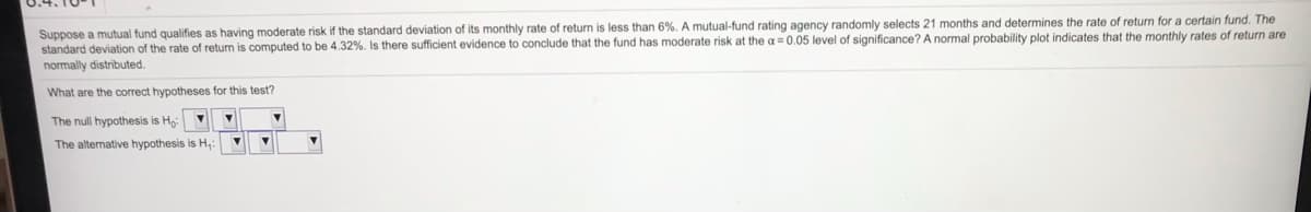 Suppose a mutual fund qualifies as having moderate risk if the standard deviation of its monthly rate of return is less than 6%. A mutual-fund rating agency randomly selects 21 months and determines the rate of return for a certain fund. The
standard deviation of the rate of return is computed to be 4.32%. Is there sufficient evidence to conclude that the fund has moderate risk at the a = 0.05 level of significance? A normal probability plot indicates that the monthly rates of return are
normally distributed.
What are the correct hypotheses for this test?
The null hypothesis is Ho
The alternative hypothesis is H,:
