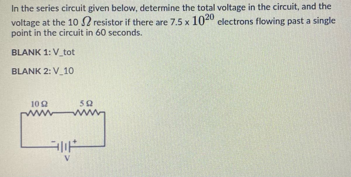 In the series circuit given below, determine the total voltage in the circuit, and the
voltage at the 10 S2 resistor if there are 7.5 x 1040 electrons flowing past a single
point in the circuit in 60 seconds.
BLANK 1: V_tot
BLANK 2: V_10
10 2
52
