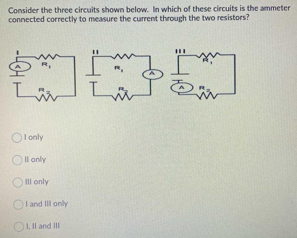 Consider the three circuits shown below. In which of these circuits is the ammeter
connected correctly to measure the current through the two resistors?
%3D
R,
R,
I only
OIl only
O III only
OI and II only
O1, Il and III
