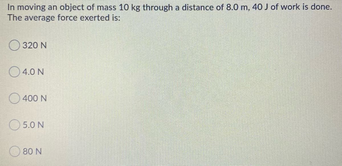In moving an object of mass 10 kg through a distance of 8.0 m, 40 J of work is done.
The average force exerted is:
320 N
O4.0 N
O 400 N
O 5.0 N
80 N
