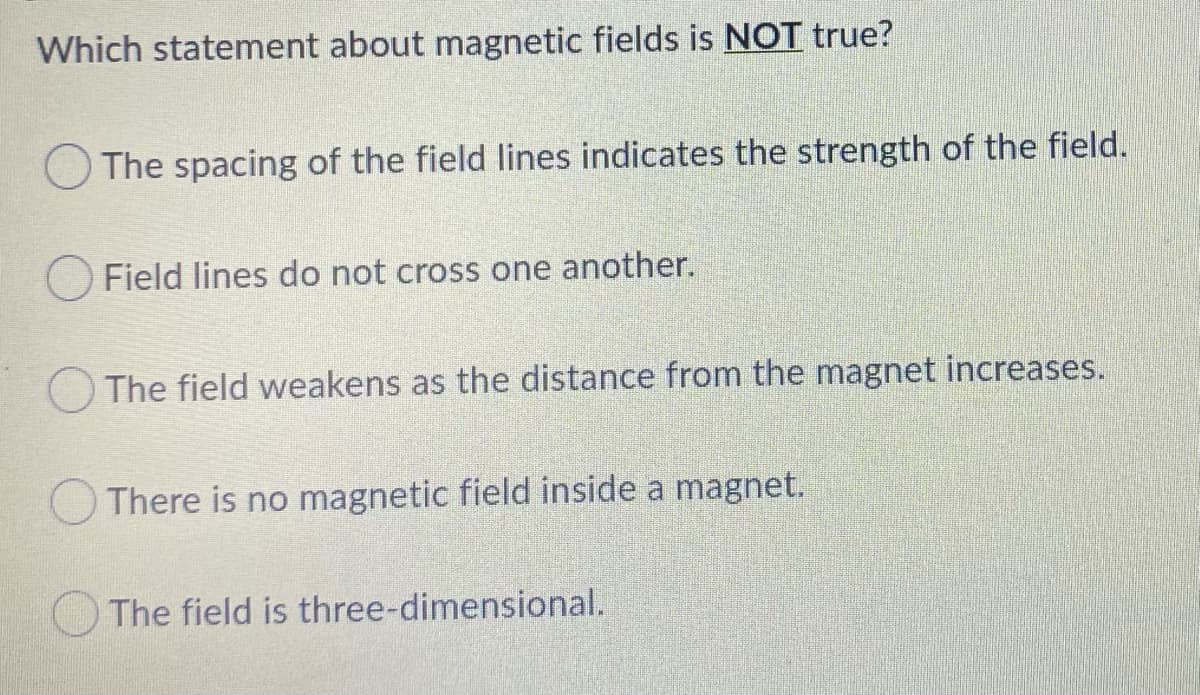 Which statement about magnetic fields is NOT true?
O The spacing of the field lines indicates the strength of the field.
O Field lines do not cross one another.
O The field weakens as the distance from the magnet increases.
There is no magnetic field inside a magnet.
The field is three-dimensional.
