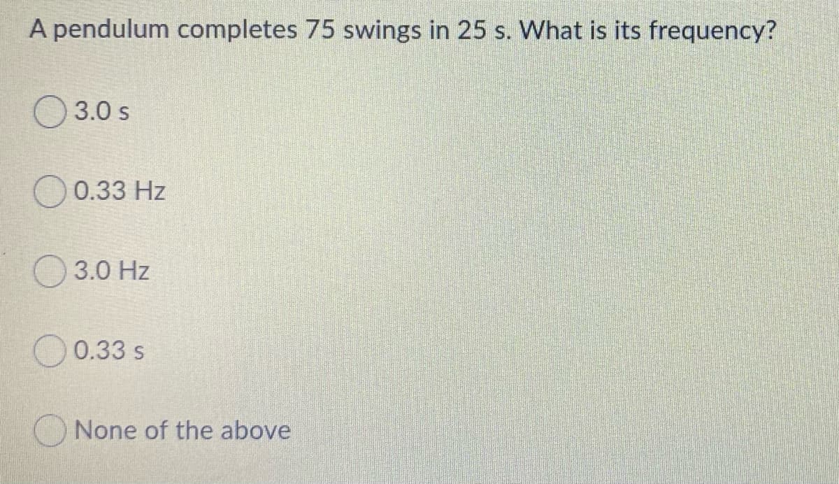 A pendulum completes 75 swings in 25 s. What is its frequency?
3.0 s
0.33 Hz
O 3.0 Hz
O0.33 s
None of the above
