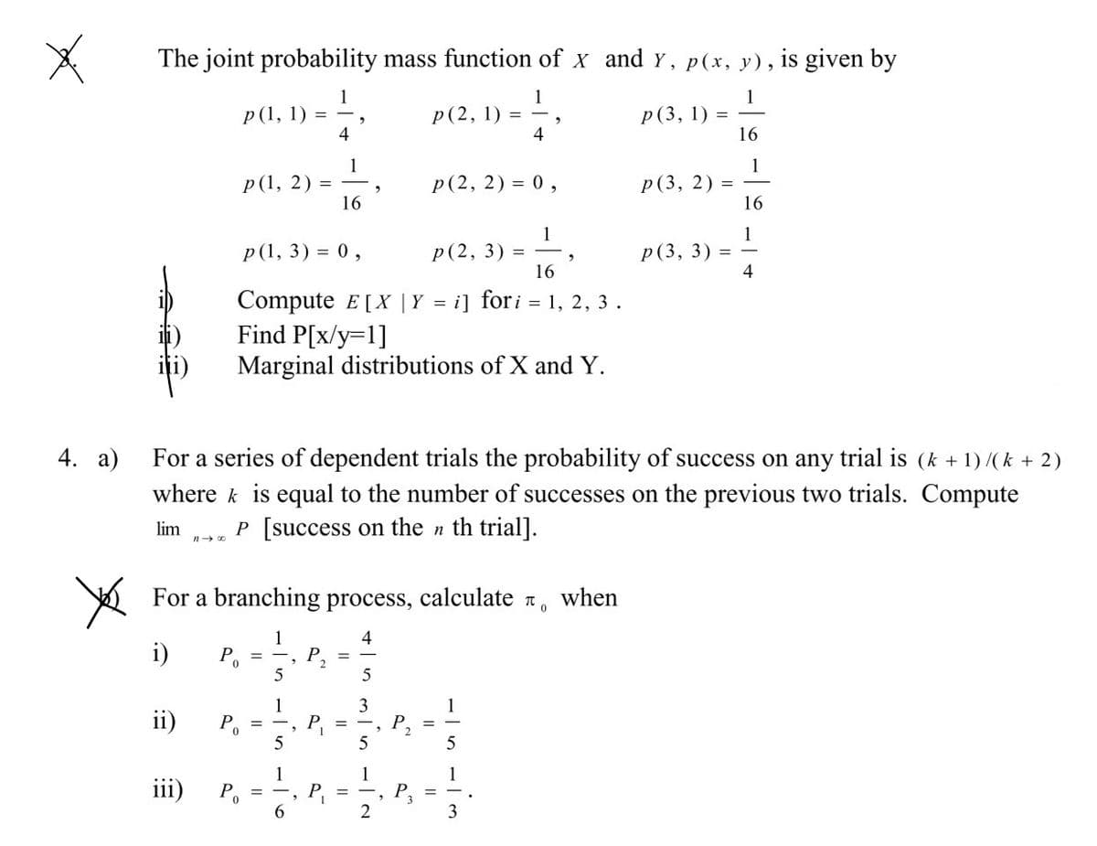 The joint probability mass function of x and y, p(x, y), is given by
1
p(1, 1) = -,
4
1
Р (2, 1) %3D
4
p(3, 1)
16
1
p(1, 2) =
16
1
p(3, 2) =
16
Р (2, 2) %3D 0,
1
р (2, 3) %3
16
1
Р (3, 3)
4
Р(1, 3) %3D 0,
Compute E[X |Y = i] fori = 1, 2, 3.
Find P[x/y=1]
Marginal distributions of X and Y.
For a series of dependent trials the probability of success on any trial is (k + 1) /(k + 2)
where k is equal to the number of successes on the previous two trials. Compute
4. а)
P [success on the n th trial].
lim
For a branching process, calculate n,
when
1
i)
P
P
2
3
1
P
5
1
ii)
%3D
%3D
%3D
5
5
1
P, =
6.
1
iii)
Po
2
3

