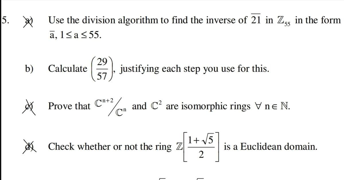 5.
Use the division algorithm to find the inverse of 21 in Zss in the form
55
a, 1<a<55.
29
justifying each step you use for this.
57
b)
Calculate
Prove that C"+2
C"
and C' are isomorphic rings Vne N.
1+ V5
* Check whether or not the ring Z
2
is a Euclidean domain.
