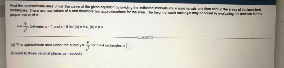 Find the approximate area under the curve of the given equation by dividing the indicated intervals into n subintervals and then add up the areas of the inscribed
rectangles. There are two values of n and therefore two approximations for the area. The height of each rectangle may be found by evaluating the function for the
proper value of x.
9
y%3=
between x=1 and x =5 for (a) n= 4, (b) n=8
(a) The approximate area under the curve y=
x²
(Round to three decimal places as needed.)
for n=4 rectangles is
