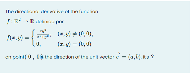 The directional derivative of the function
f: R? → R definida por
zy?
{
(x, y) # (0,0),
f(x, y) =
0,
(x, y) = (0, 0)
on point( 0, Qin the direction of the unit vector v = (a,b), it's ?
