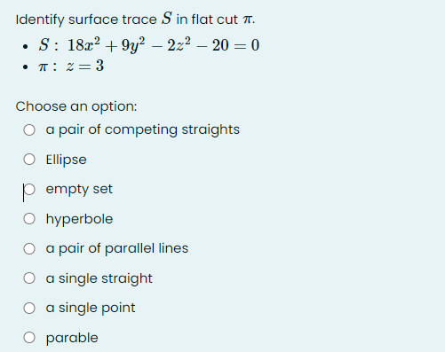 Identify surface trace S in flat cut .
• S: 182? + 9y² – 22² – 20 = 0
• T: z= 3
Choose an option:
O a pair of competing straights
O Ellipse
p empty set
O hyperbole
O a pair of parallel lines
O a single straight
O a single point
O parable
