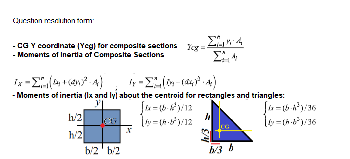 Question resolution form:
- CG Y coordinate (Yeg) for composite sections Yeg
- Moments of Inertia of Composite Sections
Ix-Σ (+)?-4)
- Moments of inertia (Ix and ly) about the centroid for rectangles and triangles:
Ix = (b-h³)/12
lby=(h-b³)/12
Ix = (b -h)/36
|hy= (h•b³)/36
h/2
CG
h/2
b/2' b/2
b/3 b
h/3
