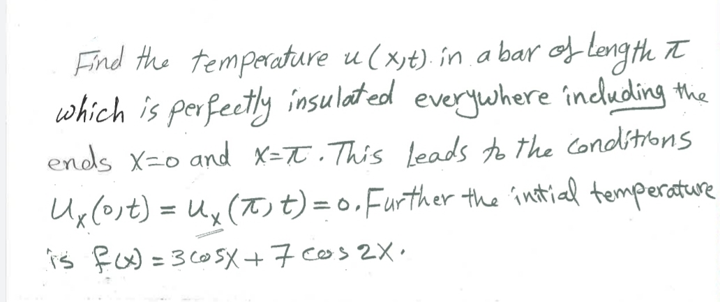 Find the temperature u ( xjt). in a bar of leng th t
which is perfectly insulated
ends x-o and X=T.This leads to the conditibns
everywhere induding the
Ux(ost) = Ux (T)t) =0,Further the intial temperature
is RoW =3 605X +7 cos 2X·
