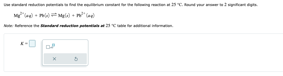 Use standard reduction potentials to find the equilibrium constant for the following reaction at 25 °C. Round your answer to 2 significant digits.
2+
Mg²+ (aq) + Pb(s) = Mg(s) + Pb²+ (aq)
Note: Reference the Standard reduction potentials at 25 °C table for additional information.
K=
x10
X
3