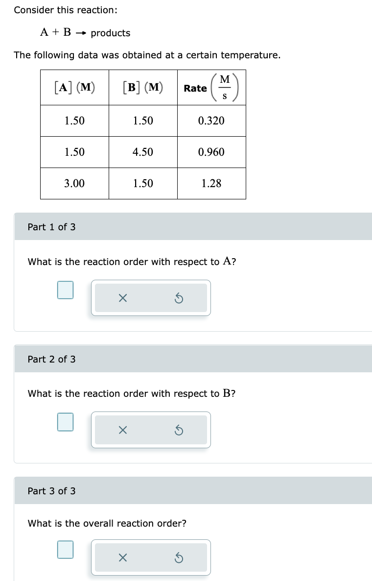 Consider this reaction:
A + B → products
The following data was obtained at a certain temperature.
[A] (M)
1.50
1.50
3.00
Part 1 of 3
Part 2 of 3
[B] (M)
Part 3 of 3
X
1.50
X
4.50
1.50
X
Rate
What is the reaction order with respect to A?
M
S
What is the overall reaction order?
0.320
What is the reaction order with respect to B?
0.960
1.28