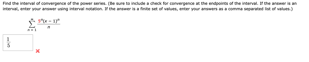 Find the interval of convergence of the power series. (Be sure to include a check for convergence at the endpoints of the interval. If the answer is an
interval, enter your answer using interval notation. If the answer is a finite set of values, enter your answers as a comma separated list of values.)
5
n = 1
5(x - 1)"
n
X