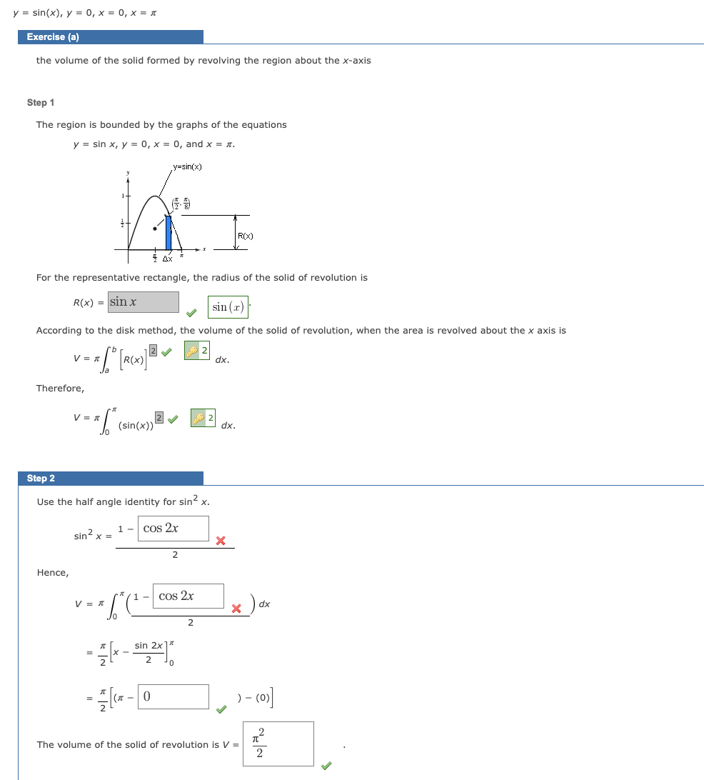 y = sin(x), y = 0, x = 0, x = π
Exercise (a)
the volume of the solid formed by revolving the region about the x-axis
Step 1
The region is bounded by the graphs of the equations
y = sin x, y = 0, x = 0, and x = .
Ax
For the representative rectangle, the radius of the solid of revolution is
R(x) = sin x
sin(x)
According the disk method, the volume of solid of revolution, whe the area is revolve
2✔
= * [° [R(X)] ²
V = T
Therefore,
Hence,
V 1
1 = *.6² (s
Step 2
Use the half angle identity for sin² x.
cos 2x
sin²x =
(sin(x))
V = π
1-
*6* (²-
y=sin(x)
= [X-
sin 2x
= -0
(π
2
cos 2x
2
R(x)
dx.
dx.
X
dx
) - (0)]
4
2
The volume of the solid of revolution is V =
about
axis