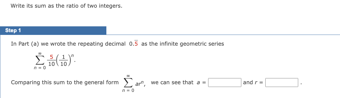 Write its sum as the ratio of two integers.
Step 1
In Part (a) we wrote the repeating decimal 0.5 as the infinite geometric series
5
n
Σ. (1)
10
n = 0
Comparing this sum to the general form
n = 0
am,
we can see that a =
and r =